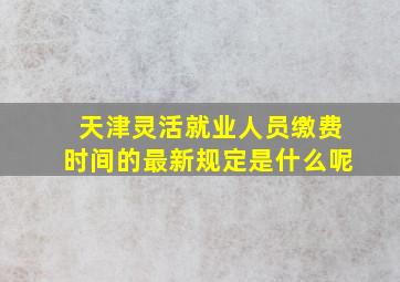 天津灵活就业人员缴费时间的最新规定是什么呢