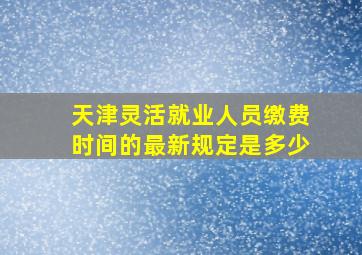 天津灵活就业人员缴费时间的最新规定是多少