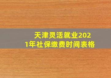 天津灵活就业2021年社保缴费时间表格