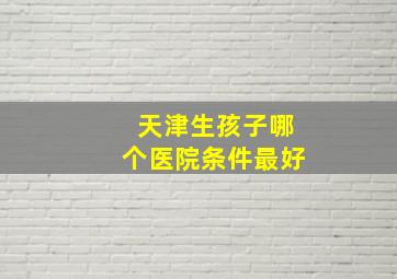 天津生孩子哪个医院条件最好