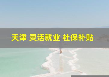 天津 灵活就业 社保补贴