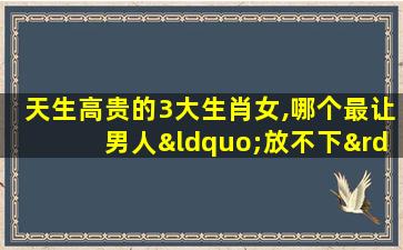 天生高贵的3大生肖女,哪个最让男人“放不下”?