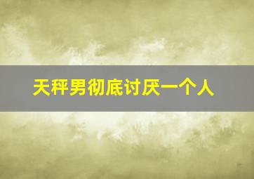 天秤男彻底讨厌一个人