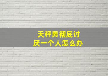 天秤男彻底讨厌一个人怎么办