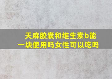 天麻胶囊和维生素b能一块使用吗女性可以吃吗