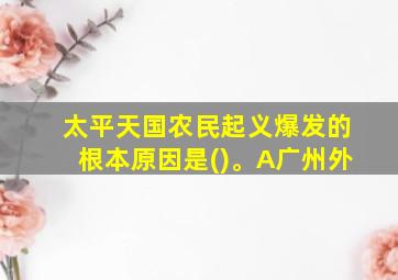 太平天国农民起义爆发的根本原因是()。A广州外