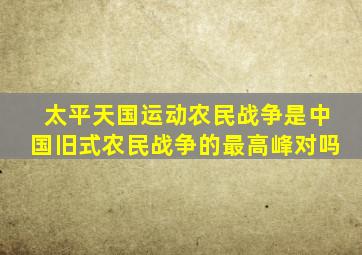 太平天国运动农民战争是中国旧式农民战争的最高峰对吗