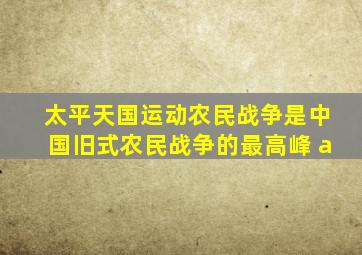 太平天国运动农民战争是中国旧式农民战争的最高峰 a