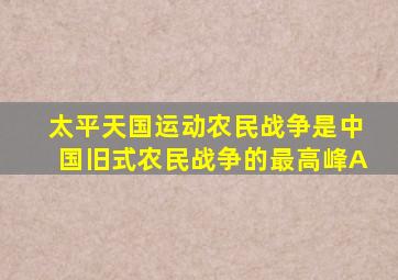 太平天国运动农民战争是中国旧式农民战争的最高峰A