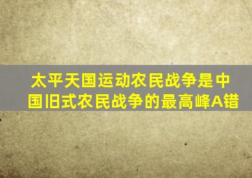 太平天国运动农民战争是中国旧式农民战争的最高峰A错