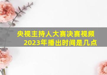 央视主持人大赛决赛视频2023年播出时间是几点