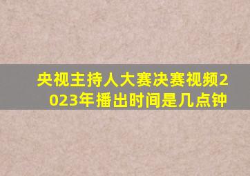 央视主持人大赛决赛视频2023年播出时间是几点钟