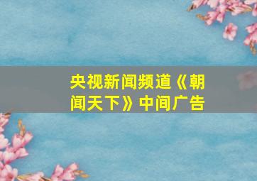 央视新闻频道《朝闻天下》中间广告