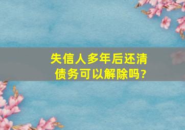 失信人多年后还清债务可以解除吗?