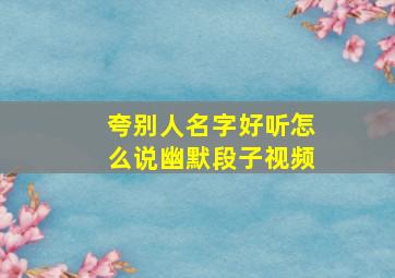 夸别人名字好听怎么说幽默段子视频