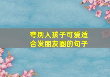 夸别人孩子可爱适合发朋友圈的句子