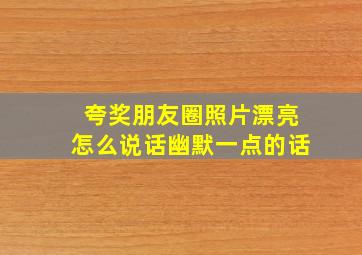 夸奖朋友圈照片漂亮怎么说话幽默一点的话