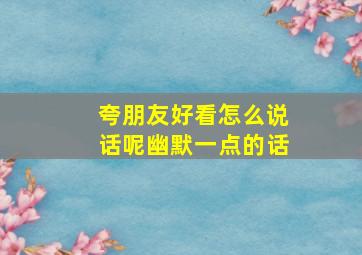 夸朋友好看怎么说话呢幽默一点的话