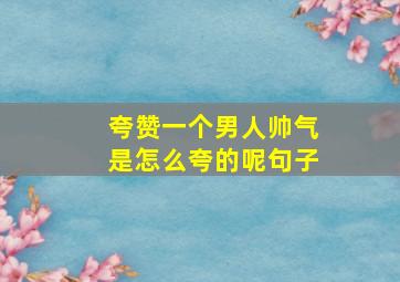 夸赞一个男人帅气是怎么夸的呢句子