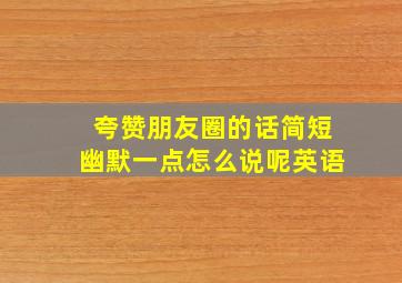 夸赞朋友圈的话简短幽默一点怎么说呢英语