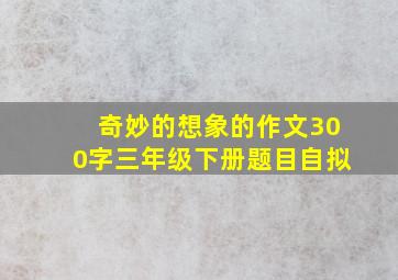 奇妙的想象的作文300字三年级下册题目自拟