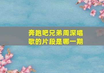 奔跑吧兄弟周深唱歌的片段是哪一期