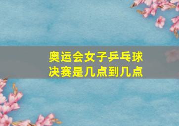 奥运会女子乒乓球决赛是几点到几点