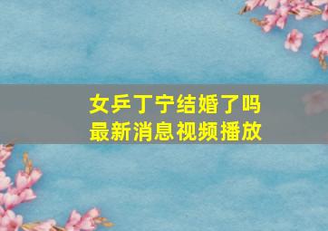 女乒丁宁结婚了吗最新消息视频播放