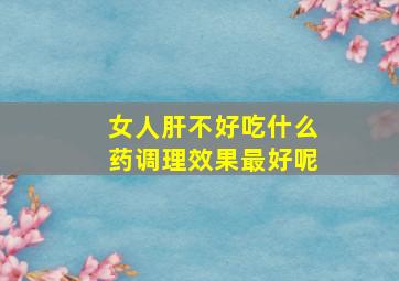 女人肝不好吃什么药调理效果最好呢