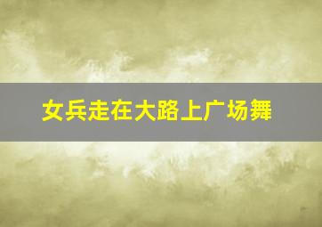 女兵走在大路上广场舞