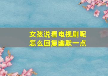 女孩说看电视剧呢怎么回复幽默一点