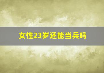 女性23岁还能当兵吗