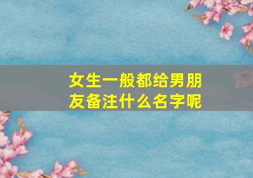 女生一般都给男朋友备注什么名字呢