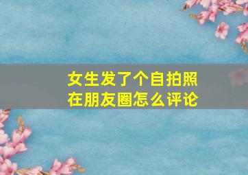 女生发了个自拍照在朋友圈怎么评论