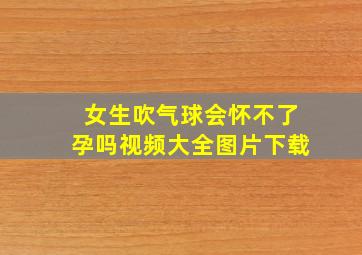 女生吹气球会怀不了孕吗视频大全图片下载