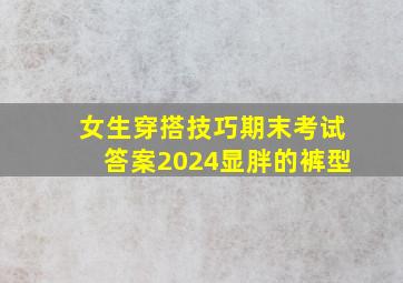 女生穿搭技巧期末考试答案2024显胖的裤型