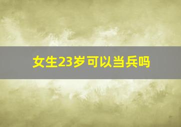 女生23岁可以当兵吗