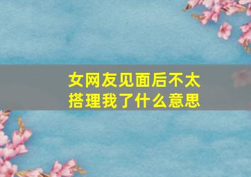 女网友见面后不太搭理我了什么意思