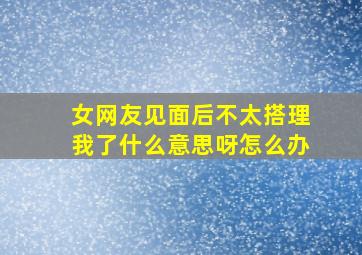 女网友见面后不太搭理我了什么意思呀怎么办