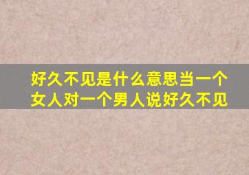 好久不见是什么意思当一个女人对一个男人说好久不见