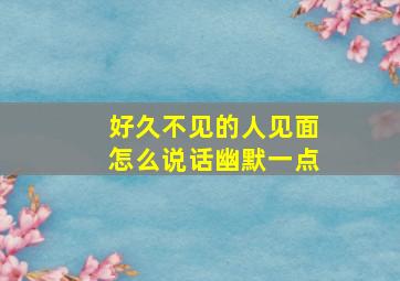 好久不见的人见面怎么说话幽默一点