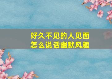 好久不见的人见面怎么说话幽默风趣