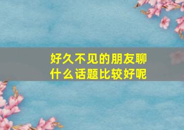 好久不见的朋友聊什么话题比较好呢