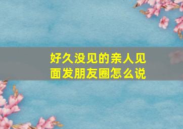 好久没见的亲人见面发朋友圈怎么说