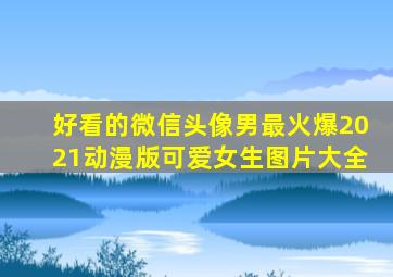 好看的微信头像男最火爆2021动漫版可爱女生图片大全