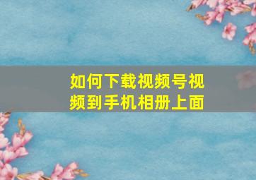 如何下载视频号视频到手机相册上面