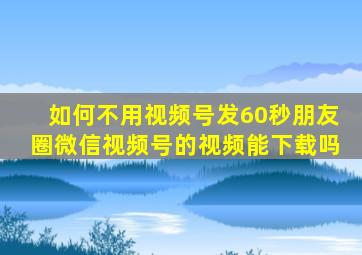 如何不用视频号发60秒朋友圈微信视频号的视频能下载吗