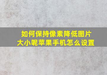 如何保持像素降低图片大小呢苹果手机怎么设置