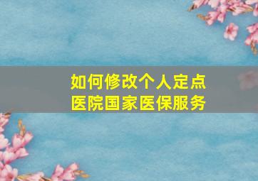 如何修改个人定点医院国家医保服务