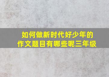 如何做新时代好少年的作文题目有哪些呢三年级